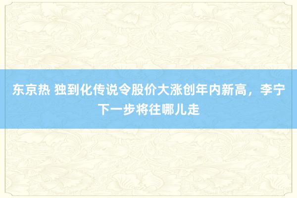 东京热 独到化传说令股价大涨创年内新高，李宁下一步将往哪儿走