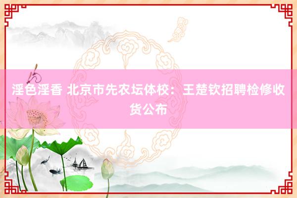 淫色淫香 北京市先农坛体校：王楚钦招聘检修收货公布