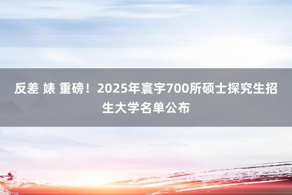 反差 婊 重磅！2025年寰宇700所硕士探究生招生大学名单公布