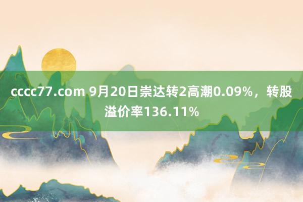 cccc77.com 9月20日崇达转2高潮0.09%，转股溢价率136.11%