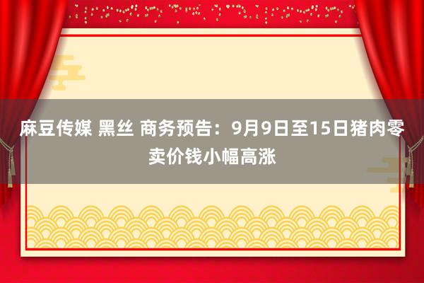 麻豆传媒 黑丝 商务预告：9月9日至15日猪肉零卖价钱小幅高涨