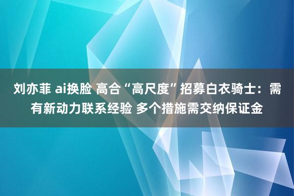 刘亦菲 ai换脸 高合“高尺度”招募白衣骑士：需有新动力联系经验 多个措施需交纳保证金