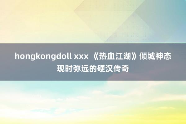 hongkongdoll xxx 《热血江湖》倾城神态现时弥远的硬汉传奇