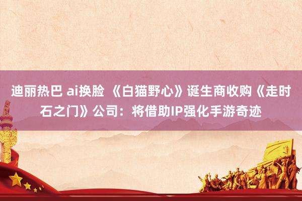 迪丽热巴 ai换脸 《白猫野心》诞生商收购《走时石之门》公司：将借助IP强化手游奇迹