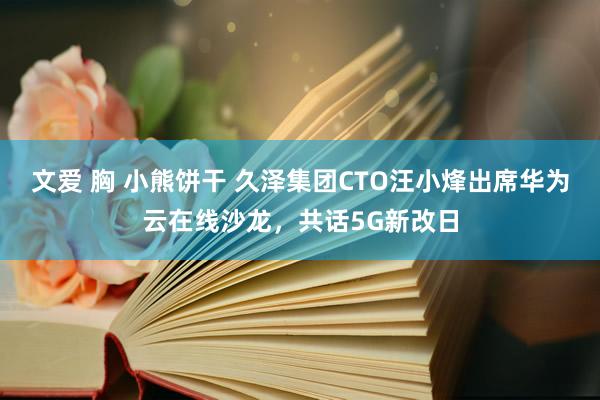 文爱 胸 小熊饼干 久泽集团CTO汪小烽出席华为云在线沙龙，共话5G新改日