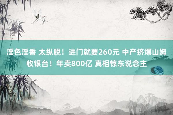 淫色淫香 太纵脱！进门就要260元 中产挤爆山姆收银台！年卖800亿 真相惊东说念主