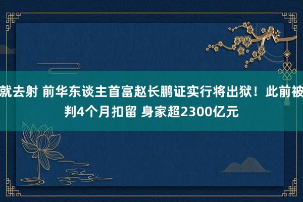 就去射 前华东谈主首富赵长鹏证实行将出狱！此前被判4个月扣留 身家超2300亿元