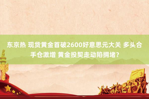 东京热 现货黄金首破2600好意思元大关 多头合手仓激增 黄金投契走动陷拥堵？