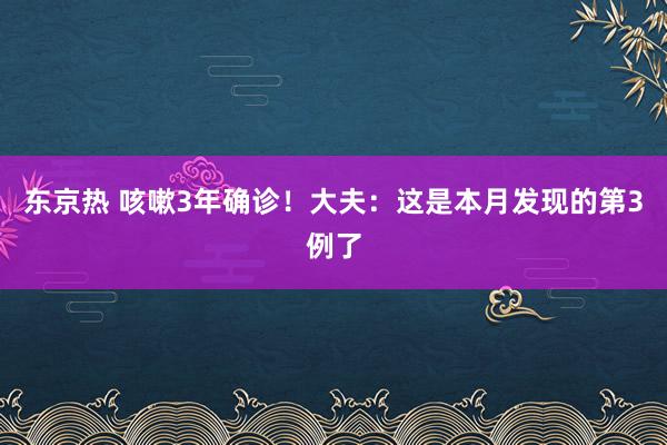 东京热 咳嗽3年确诊！大夫：这是本月发现的第3例了