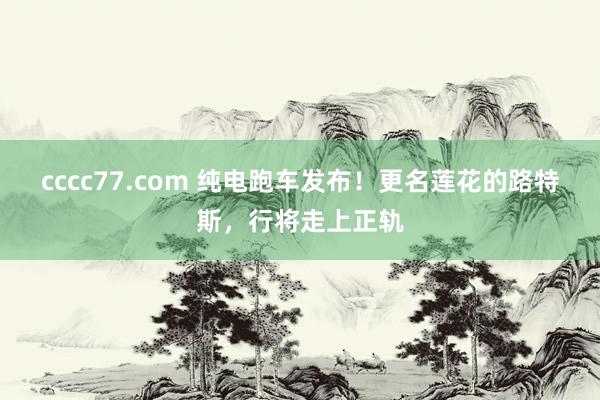 cccc77.com 纯电跑车发布！更名莲花的路特斯，行将走上正轨