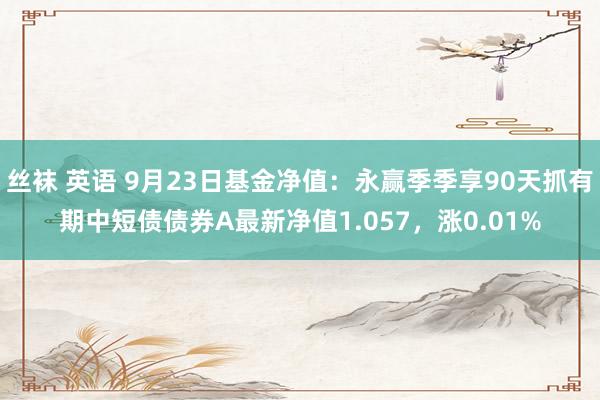 丝袜 英语 9月23日基金净值：永赢季季享90天抓有期中短债债券A最新净值1.057，涨0.01%