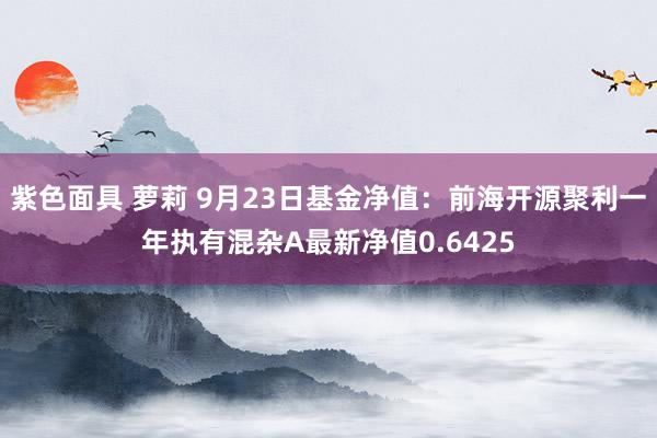 紫色面具 萝莉 9月23日基金净值：前海开源聚利一年执有混杂A最新净值0.6425