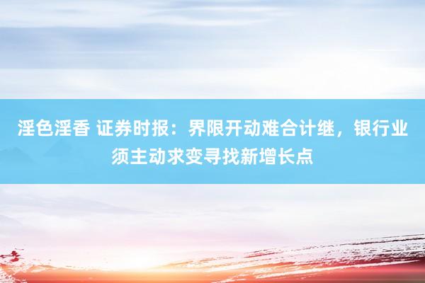 淫色淫香 证券时报：界限开动难合计继，银行业须主动求变寻找新增长点