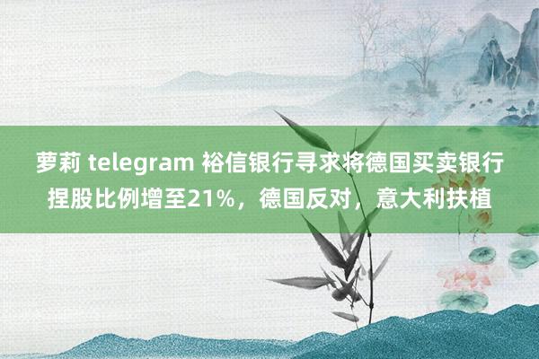 萝莉 telegram 裕信银行寻求将德国买卖银行捏股比例增至21%，德国反对，意大利扶植