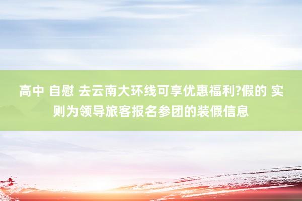 高中 自慰 去云南大环线可享优惠福利?假的 实则为领导旅客报名参团的装假信息