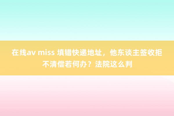 在线av miss 填错快递地址，他东谈主签收拒不清偿若何办？法院这么判