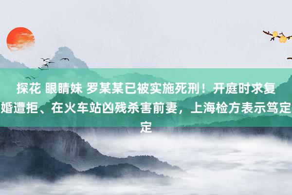 探花 眼睛妹 罗某某已被实施死刑！开庭时求复婚遭拒、在火车站凶残杀害前妻，上海检方表示笃定