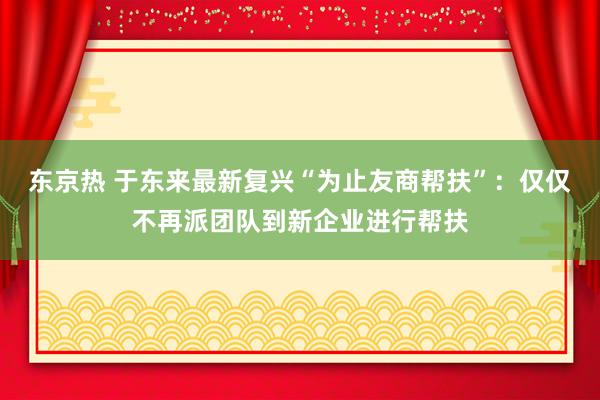 东京热 于东来最新复兴“为止友商帮扶”：仅仅不再派团队到新企业进行帮扶