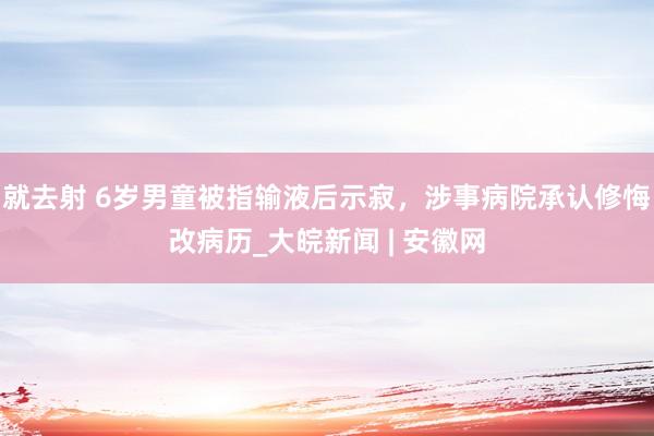 就去射 6岁男童被指输液后示寂，涉事病院承认修悔改病历_大皖新闻 | 安徽网