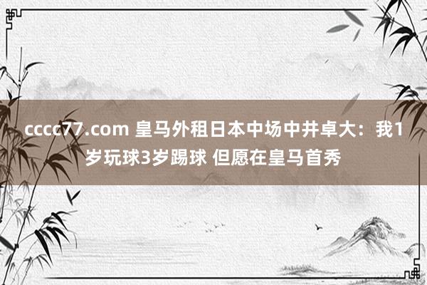 cccc77.com 皇马外租日本中场中井卓大：我1岁玩球3岁踢球 但愿在皇马首秀