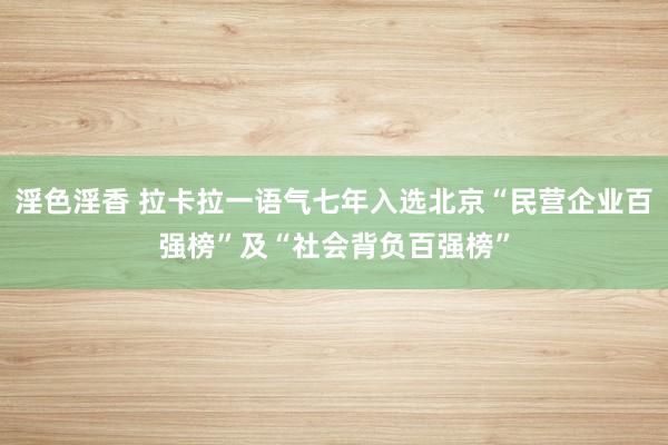 淫色淫香 拉卡拉一语气七年入选北京“民营企业百强榜”及“社会背负百强榜”