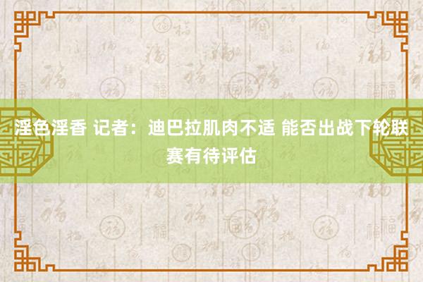 淫色淫香 记者：迪巴拉肌肉不适 能否出战下轮联赛有待评估