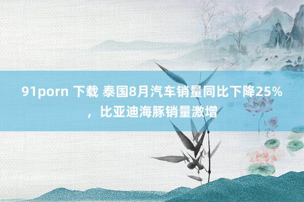 91porn 下载 泰国8月汽车销量同比下降25%，比亚迪海豚销量激增