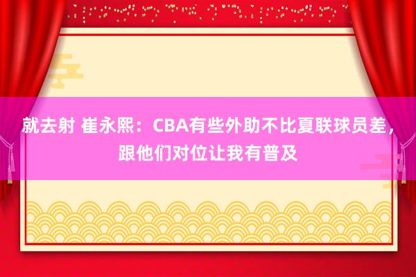 就去射 崔永熙：CBA有些外助不比夏联球员差，跟他们对位让我有普及