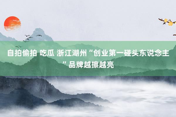 自拍偷拍 吃瓜 浙江湖州“创业第一碰头东说念主”品牌越擦越亮