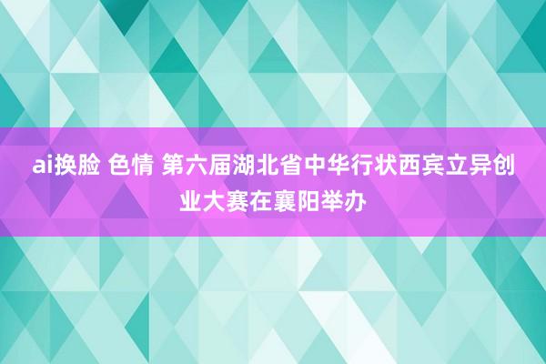 ai换脸 色情 第六届湖北省中华行状西宾立异创业大赛在襄阳举办