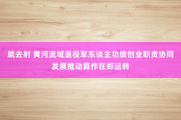 就去射 黄河流域退役军东谈主功绩创业职责协同发展推动算作在郑运转