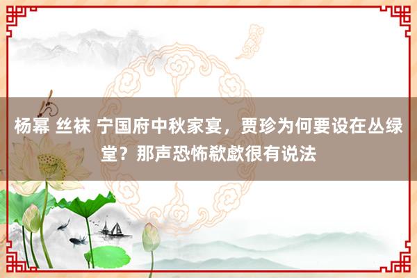 杨幂 丝袜 宁国府中秋家宴，贾珍为何要设在丛绿堂？那声恐怖欷歔很有说法