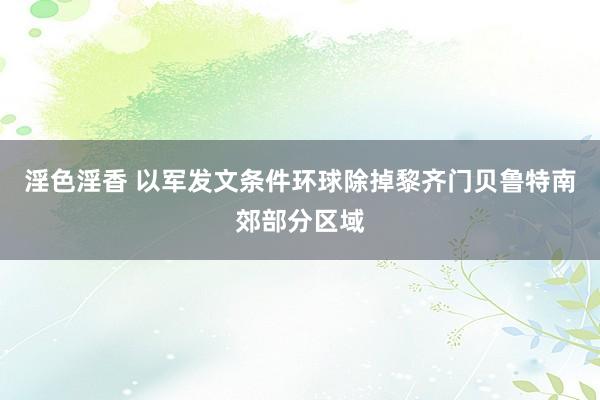 淫色淫香 以军发文条件环球除掉黎齐门贝鲁特南郊部分区域