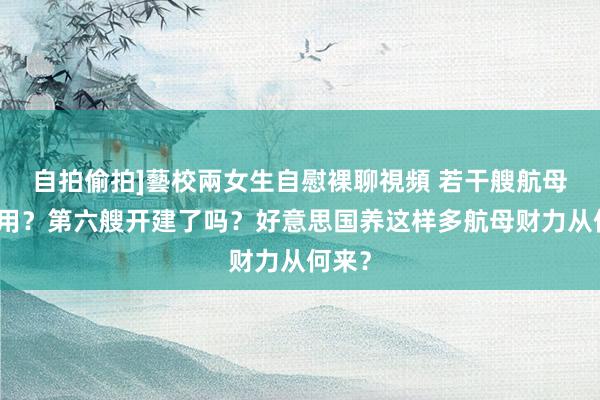 自拍偷拍]藝校兩女生自慰裸聊視頻 若干艘航母才够用？第六艘开建了吗？好意思国养这样多航母财力从何来？