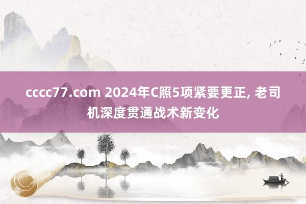 cccc77.com 2024年C照5项紧要更正， 老司机深度贯通战术新变化