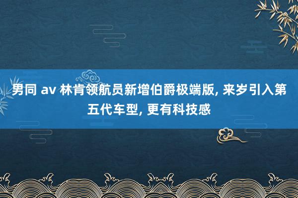 男同 av 林肯领航员新增伯爵极端版， 来岁引入第五代车型， 更有科技感