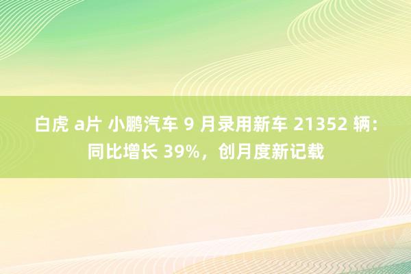 白虎 a片 小鹏汽车 9 月录用新车 21352 辆：同比增长 39%，创月度新记载