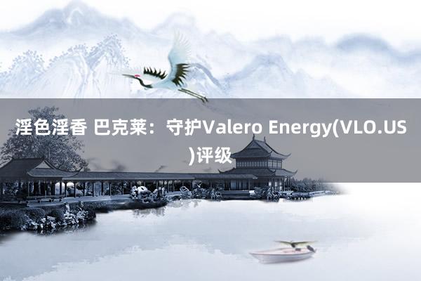 淫色淫香 巴克莱：守护Valero Energy(VLO.US)评级