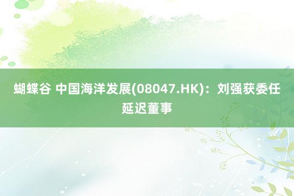 蝴蝶谷 中国海洋发展(08047.HK)：刘强获委任延迟董事