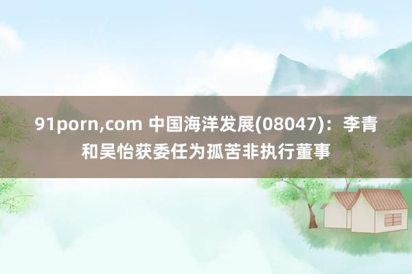 91porn，com 中国海洋发展(08047)：李青和吴怡获委任为孤苦非执行董事