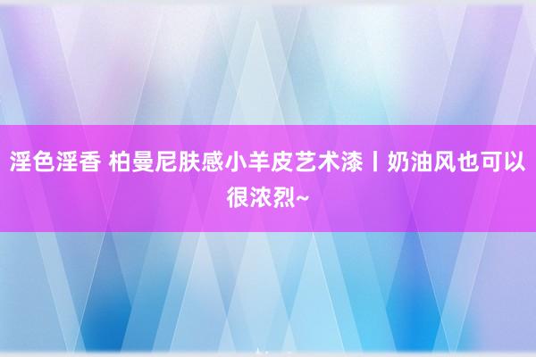 淫色淫香 柏曼尼肤感小羊皮艺术漆丨奶油风也可以很浓烈~