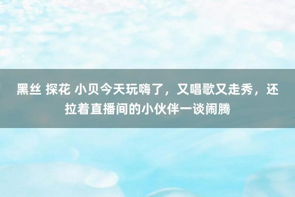 黑丝 探花 小贝今天玩嗨了，又唱歌又走秀，还拉着直播间的小伙伴一谈闹腾