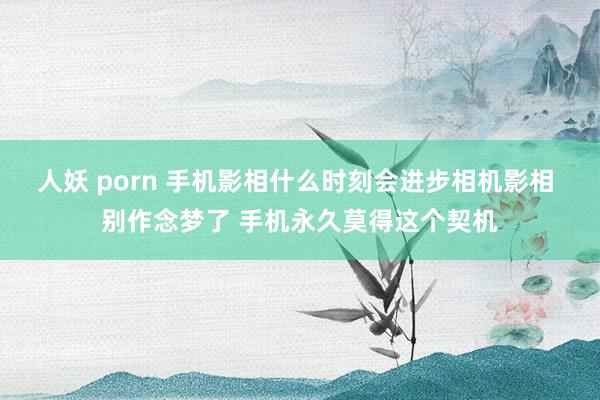 人妖 porn 手机影相什么时刻会进步相机影相 别作念梦了 手机永久莫得这个契机