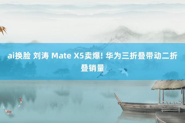 ai换脸 刘涛 Mate X5卖爆! 华为三折叠带动二折叠销量