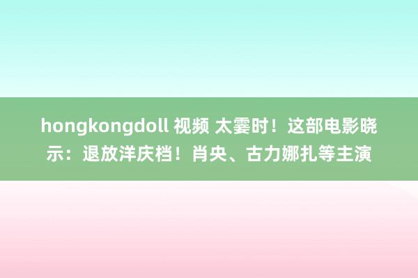 hongkongdoll 视频 太霎时！这部电影晓示：退放洋庆档！肖央、古力娜扎等主演