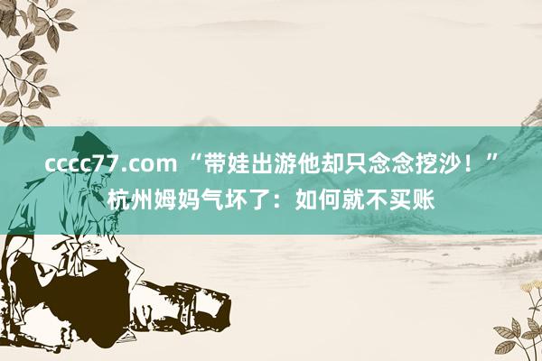 cccc77.com “带娃出游他却只念念挖沙！”杭州姆妈气坏了：如何就不买账