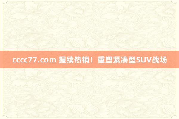 cccc77.com 握续热销！重塑紧凑型SUV战场