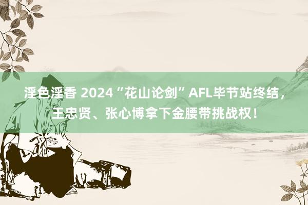 淫色淫香 2024“花山论剑”AFL毕节站终结，王忠贤、张心博拿下金腰带挑战权！