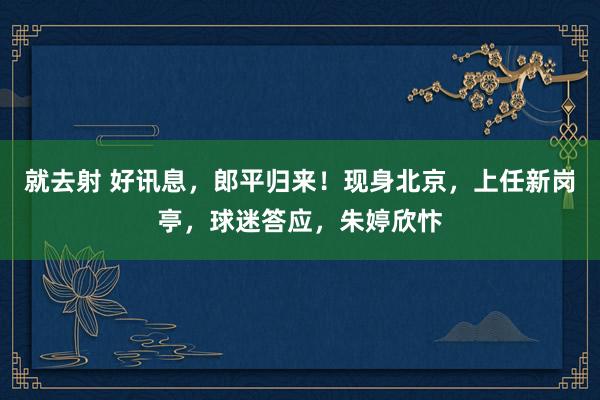 就去射 好讯息，郎平归来！现身北京，上任新岗亭，球迷答应，朱婷欣忭