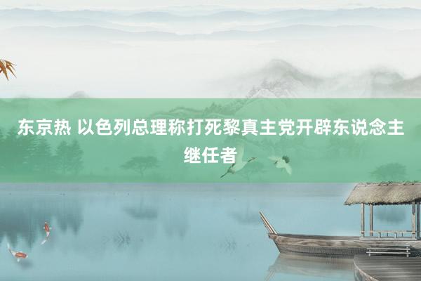 东京热 以色列总理称打死黎真主党开辟东说念主继任者